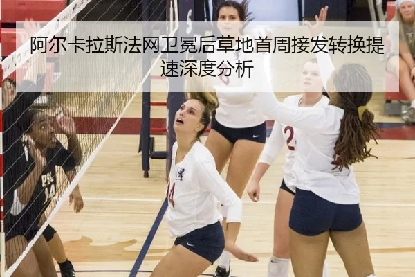 阿尔卡拉斯法网卫冕后草地首周接发转换提速深度分析